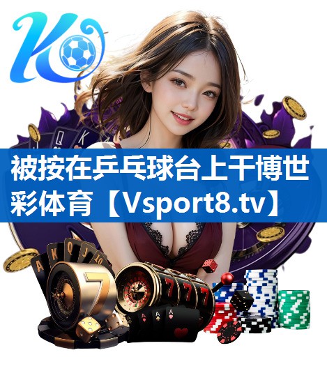 <strong>被按在乒乓球台上干博世彩体育</strong>